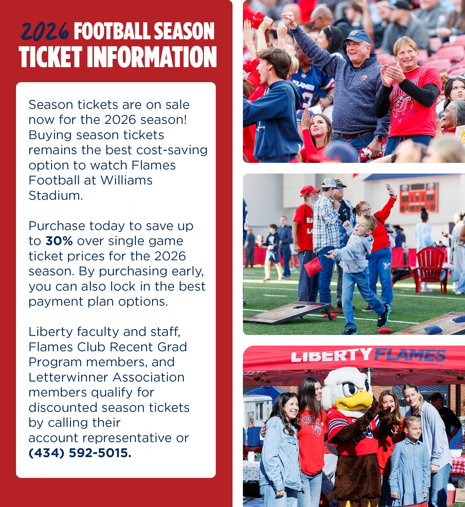 2026 Football Season Ticket Information: Season Tickets are on sale now for the 2026 season! Buying season tickets remains the best cost-saving option to watch Flames Football at Williams Stadium. Purchase today to save up to 30% over single game ticket prices for the 2026 season. By purchasing early, you can also lock in the best payment plan options. Liberty faculty and staff, Flames Club Recent Grad Program members, and letterwinner association members qualify for discounted season tickets by calling their account representative or 434-592-5015