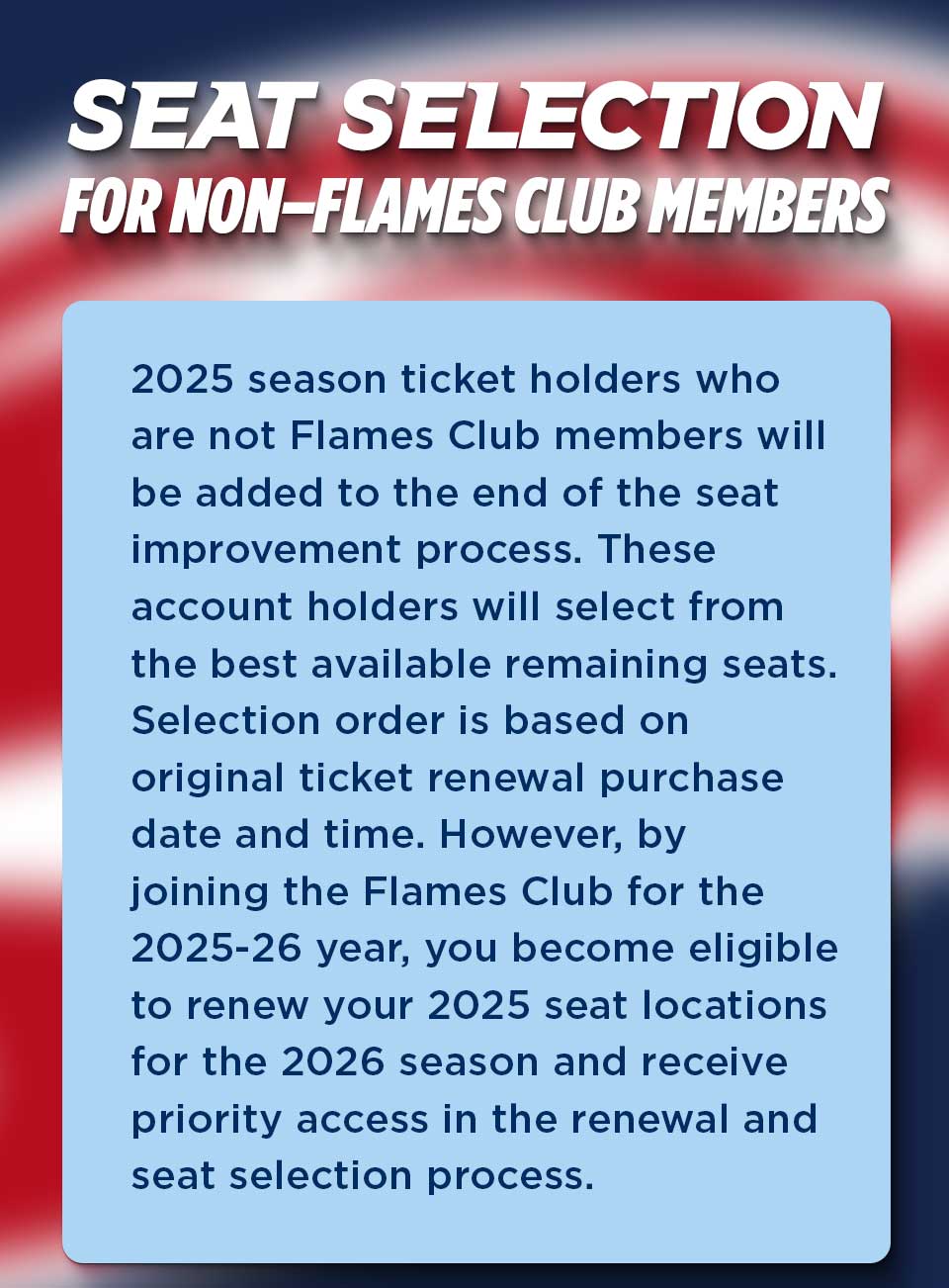 2025 season ticket holders who are not Flames Club members will be added to the end of the seat improvement process. These account holders will select from the best available remaining seats. Selection order is based on original ticket renewal purchase time and date. However, by joining the Flames Club for the 2025-26 year, you beome eligible to renew your 2025 seat locations for the 2026 season