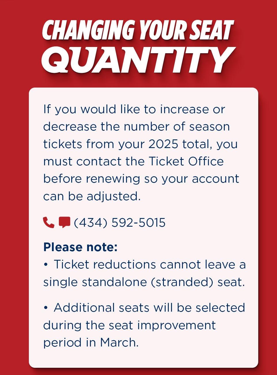 If you would like to increase or decrease the number of season tickets from your 2025 total, you must contact the ticket office before renewing so your account can be adjusted. Please Note ticket reductions cannot leave a single standalone seat. Additional seats will be selected during the seat improvement period in March. Call 434-592-5015 for help