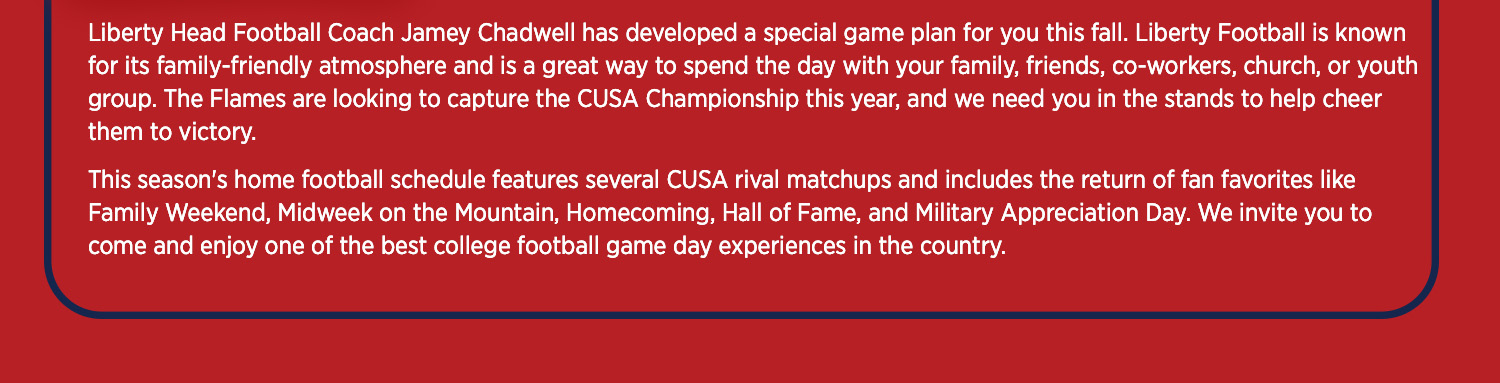 Liberty Head Football Coach Jamey Chadwell has developed a special game plan for you this fall. Liberty football is known for its family-friendly atmosphere and is a great way to sepnd the day with your family, friends, coworkers, church, or youth group. The Flames look to compete for the CUSA championship again this year and we need you in the stands helping to cheer them to victory. The home football schedule is highlighted by JMU visiting Sept 20. We invite you to come and enjoy one of the best college football experiences in the country.
