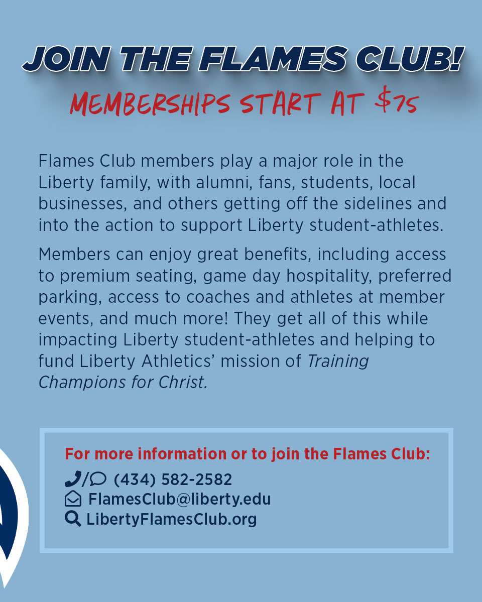 Join the Flames Club! Memberships start at $75. For more information or to join the Flames Club, contact 434-582-2582, flamesclub@liberty.edu or go to libertyflamesclub.org