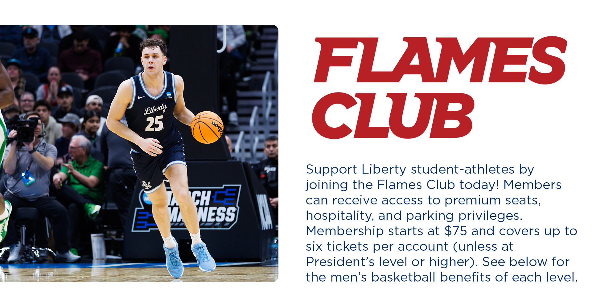 FLAMES CLUB  Support Liberty student athletes by joining the Flames Club today! Members can receive access to premium seats, hospitality, and parking privileges.  Membership starts at $75 and covers up to 6 tickets per account (unless at President's level or higher). See below for the basketball benefits of each level. 