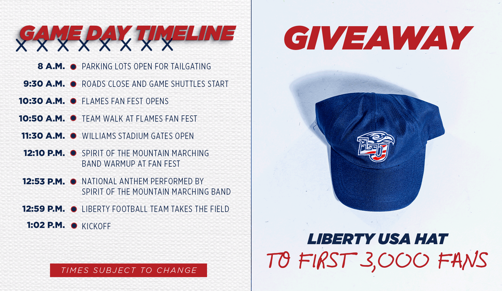 Game Day Timeline: 8AM: Parking lots open for tailgaiting. 9:30AM: Roads close and game shuttles start. 10:30AM: Flames Fan Fest opens. 10:50AM: Team Walk at Flames Fan Fest. 11:30AM: Williams Stadium gates open. 12:10PM: Spirit of the Mountain Marching Band warmup at Fan Fest. 12:53PM: Liberty Football team takes the field. 1:02PM: Kickoff. This game we are giving away Liberty USA Hats to the first 3,000 fans!