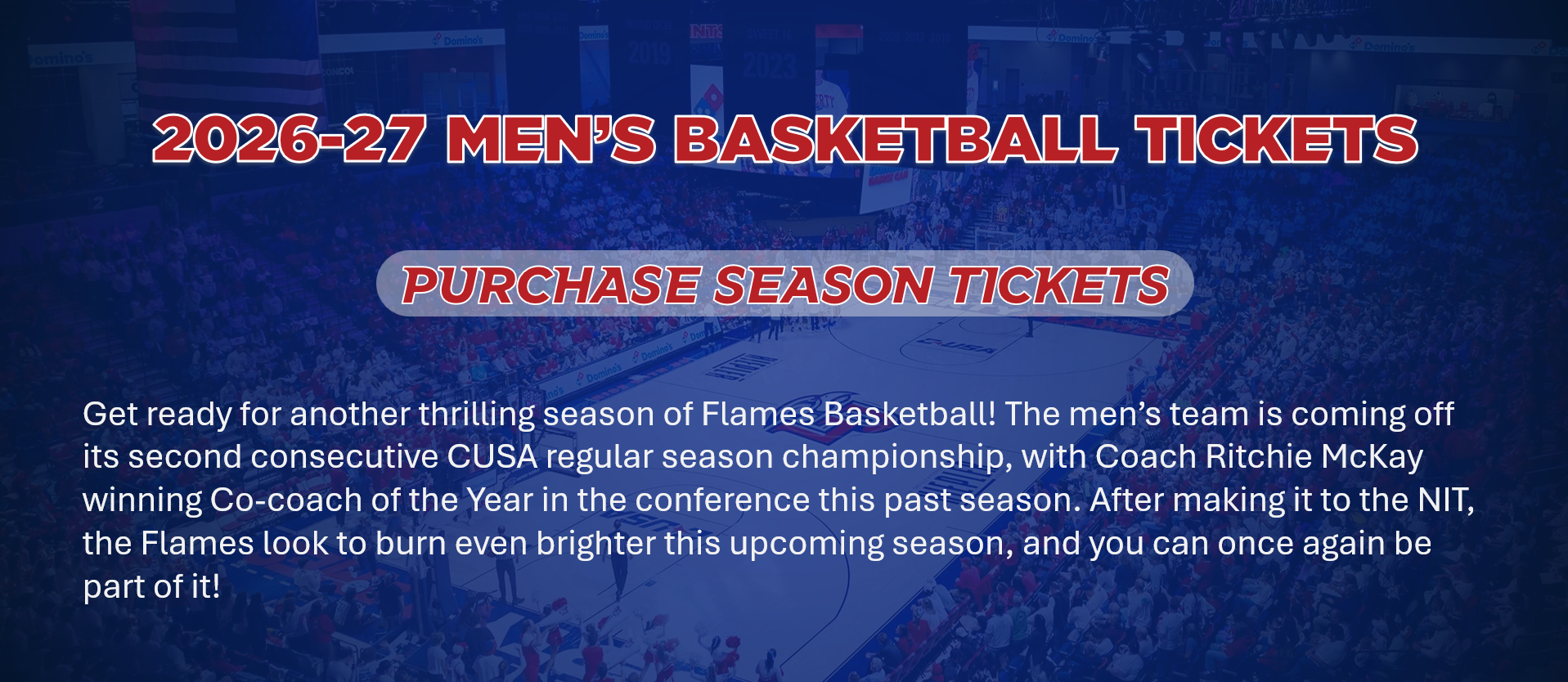 Get ready for another thrilling season of Flames Basketball! The men’s team is coming off its second consecutive CUSA regular season championship, with Coach Ritchie McKay winning Co-coach of the Year in the conference this past season. After making it to the NIT, the Flames look to burn even brighter this upcoming season, and you can once again be part of it!