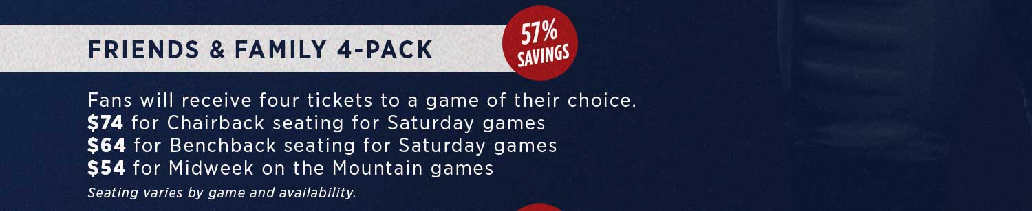 Friends & Family 4-pack:  Fans will recieve four tickets to a game of their choise. $74 for Chariback seating for Saturday games. $64 for Benchback seating for Saturday games. $54 for Midweek on the Mountain games. Seating varies by game and availability.