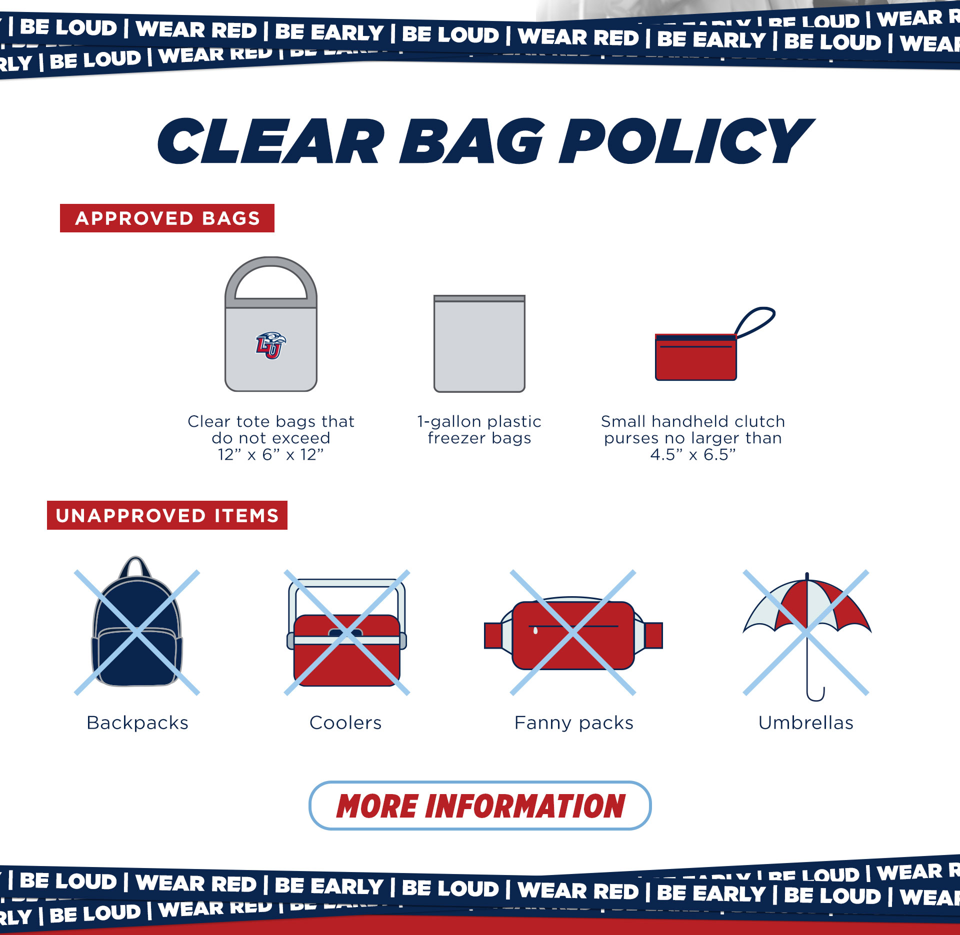 Clear Bag Policy for Williams Stadium. Approved bags: clear tote bags that do not exceed 12" by 6" by 12", 1 gallon plastic bags, small handheld clutch purses no larger than 4.5" by 6.5". Unapproved items: backpacks, coolers, fanny packs, umbrellas. click for more information