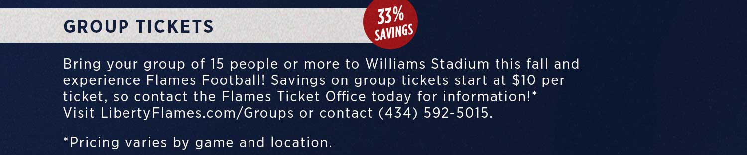 Group tickets: Bring your group of 15 or more to WIlliams Stadium this fall and experience Flames Football! Savings on group tickets start at $10 per ticket. Contact the ticket office at libertyflames.com/Groups or (434) 592-5015 for more information. Prices will vary based on game and seat location.