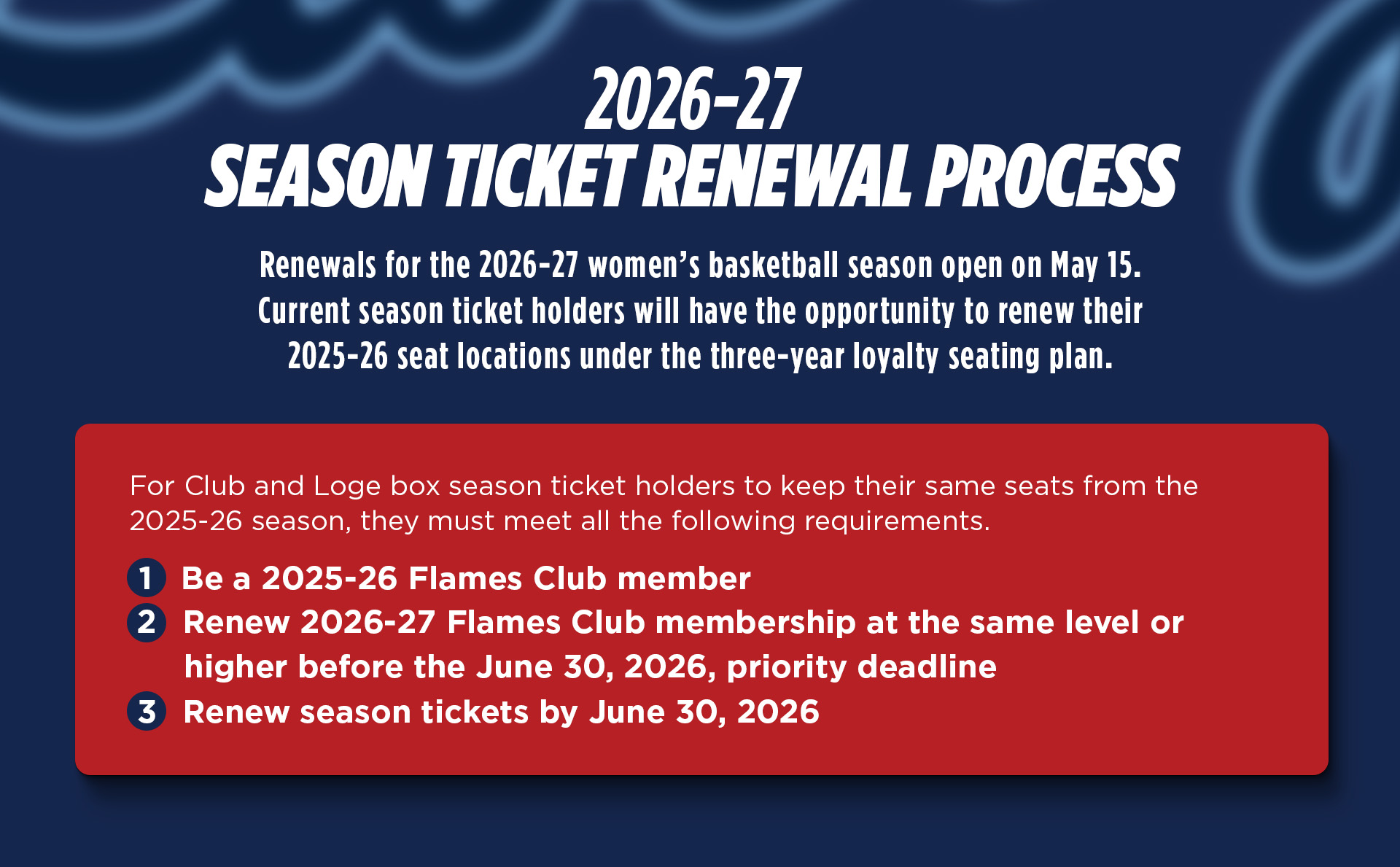 2026-27 Season Ticket Renewal Process. Renewals for the 2026-27 women's basketball season open on May 15. Current season ticket holders will have the opportunity to renew their 2025-26 locations under the three0year loyalty seating plan. For club and loge box season ticket holders to keep their same seats from the 25026 season, they must 1. Be a 25-26 Flames Club member 2. Renew their 26-27 Flames Club membership at the same level or higher before june 30, 2026 3. Renew season tickets by 6/30/26. Call the Liberty Flames Ticket Office for help or more information 434-592-5015