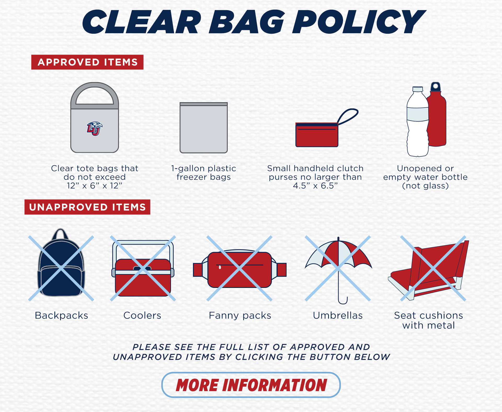 Clear Bag Policy for Williams Stadium. Approved bags: clear tote bags that do not exceed 12" by 6" by 12", 1 gallon plastic bags, small handheld clutch purses no larger than 4.5" by 6.5". Unapproved items: backpacks, coolers, fanny packs, umbrellas. click for more information