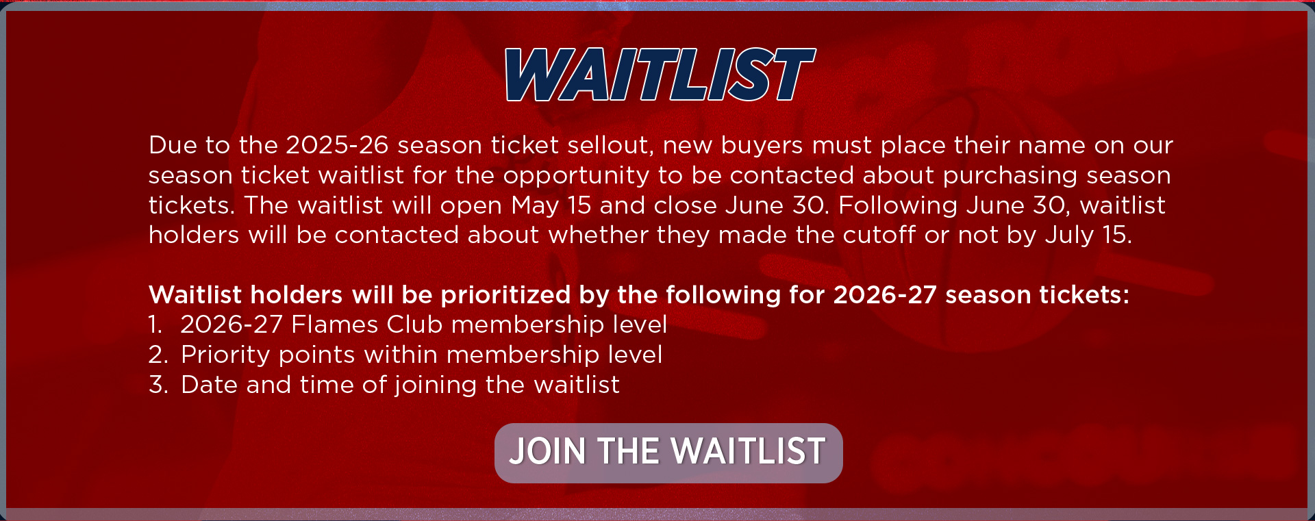 Due to the 2025-26 season ticket sellout, new buyers must place their name on our season ticket waitlist for the opportunity to be contacted about purchasing season tickets. The waitlist will open May 15 and close June 30. Following June 30. waitlist holders will be contacted about whether they made the cutoff or not. Waitlist holders will be prioritized by the following for 2026-27 season tickets: 1. 2026-27 FLames Club membership level, 2. Priority points within the membership level, 3. Date and time of joining the waitlist. To join the waitlist, use the button below or call the Liberty Ticket Office at (434) 592-5015