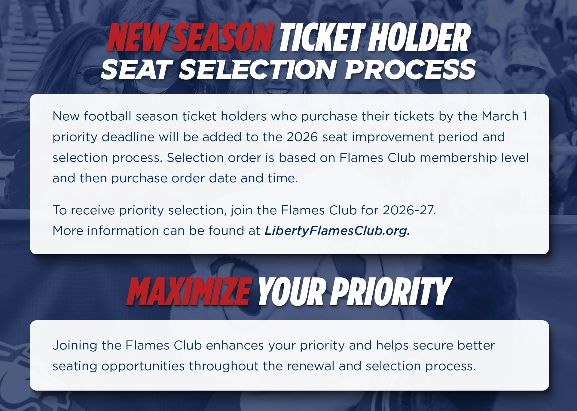 New football season ticket holders who purchase their tickets by the March 1 priority deadline will be added to the 2026 seat improvement period and selection process. Selection order is based on Flames Club membership level and then purchase time and date. To receive prioirty selection, join the Flames Club for 2026-27. 
