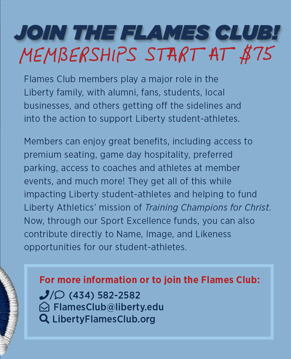 Join the Flames Club! Memberships start at $75. For more information or to join the Flames Club, contact 434-582-2582, flamesclub@liberty.edu or go to libertyflamesclub.org