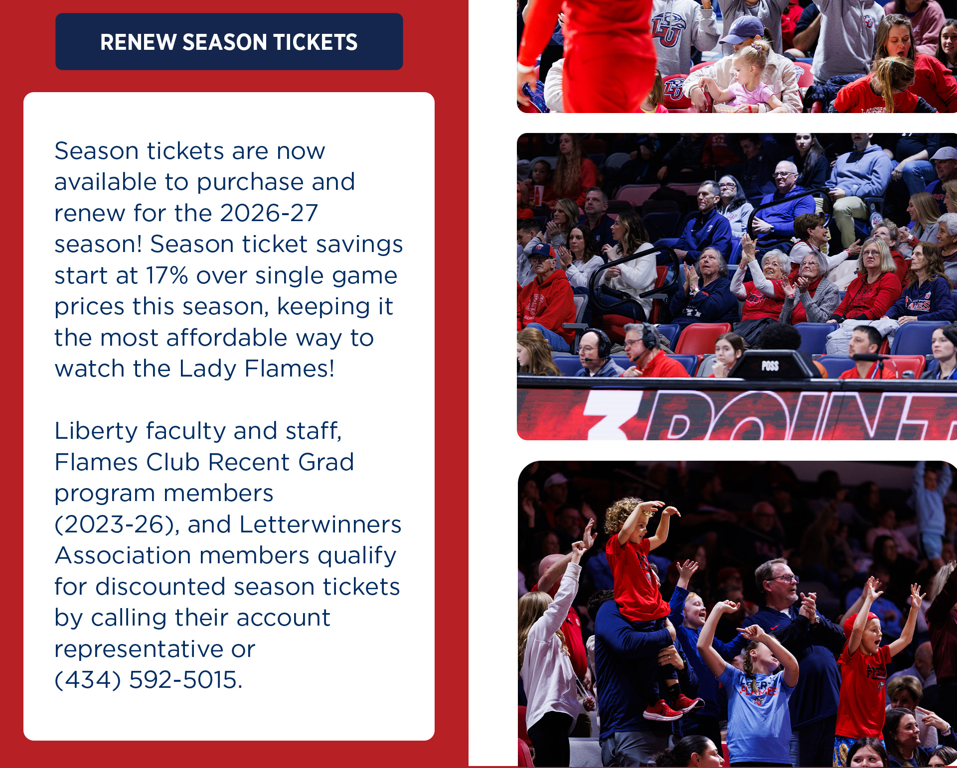 Renew Season Tickets Button. Season Tickets are now available to purchase for the 2026-27 season! Season tickets savings start at 17% over single game prices this season, keeping it the most affordable way to watch the Lady Flames. Liberty Faculty and Staff, Recent Grad Flames Club, and Letterwinners qualify for discounted season tickets. Call the Liberty Flames Ticket Office for help or more information 434-592-5015